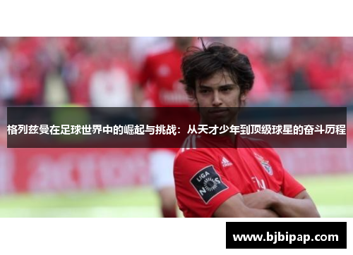 格列兹曼在足球世界中的崛起与挑战：从天才少年到顶级球星的奋斗历程